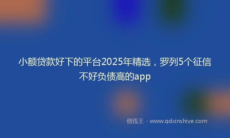 小额贷款好下的平台2025年精选，罗列5个征信不好负债高的app