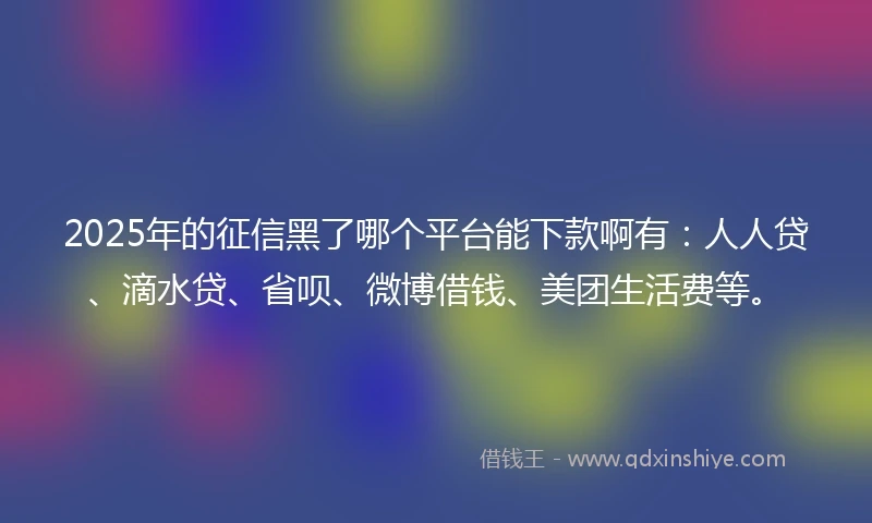 2025年的征信黑了哪个平台能下款啊有：人人贷、滴水贷、省呗、微博借钱、美团生活费等。