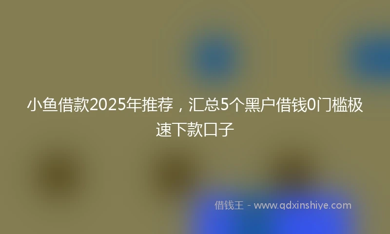 小鱼借款2025年推荐，汇总5个黑户借钱0门槛极速下款口子