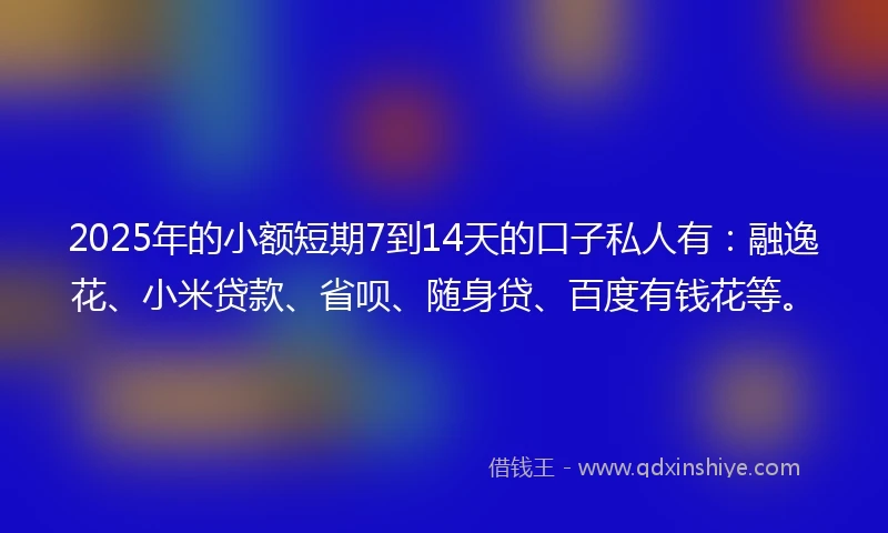 2025年的小额短期7到14天的口子私人有：融逸花、小米贷款、省呗、随身贷、百度有钱花等。