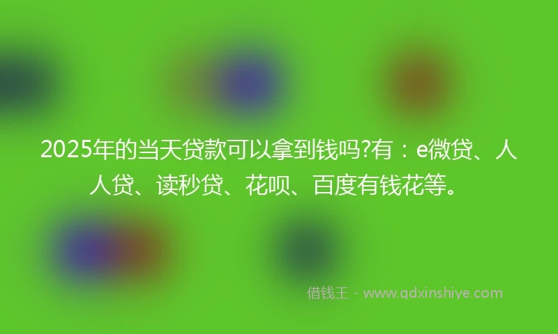 2025年的当天贷款可以拿到钱吗?有：e微贷、人人贷、读秒贷、花呗、百度有钱花等。