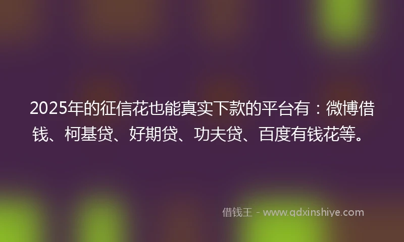 2025年的征信花也能真实下款的平台有：微博借钱、柯基贷、好期贷、功夫贷、百度有钱花等。