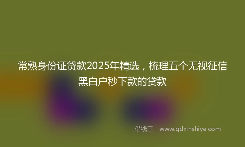 常熟身份证贷款2025年精选，梳理五个无视征信黑白户秒下款的贷款