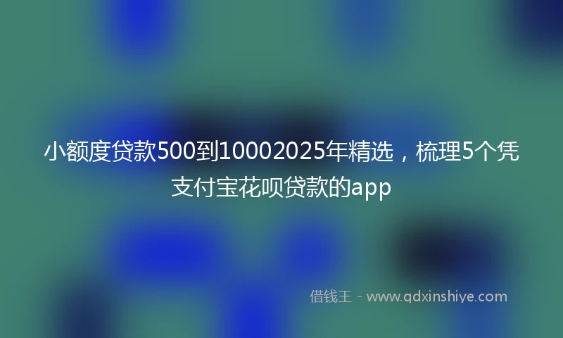 小额度贷款500到10002025年精选，梳理5个凭支付宝花呗贷款的app