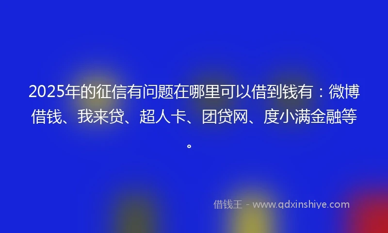 2025年的征信有问题在哪里可以借到钱有：微博借钱、我来贷、超人卡、团贷网、度小满金融等。