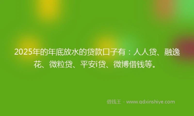 2025年的年底放水的贷款口子有：人人贷、融逸花、微粒贷、平安i贷、微博借钱等。