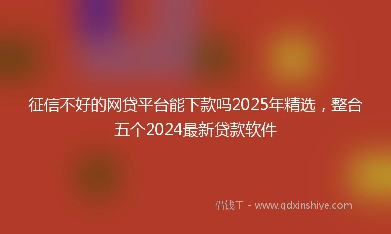 征信不好的网贷平台能下款吗2025年精选，整合五个2024最新贷款软件
