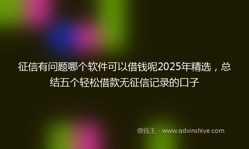 征信有问题哪个软件可以借钱呢2025年精选，总结五个轻松借款无征信记录的口子