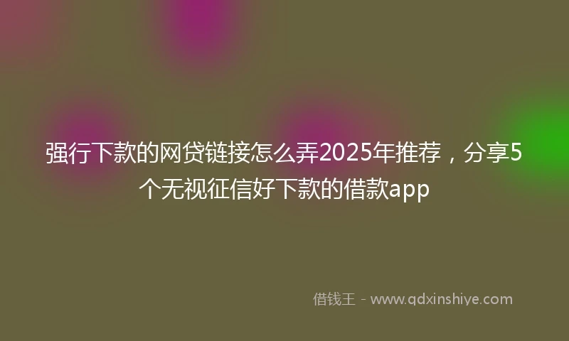 强行下款的网贷链接怎么弄2025年推荐，分享5个无视征信好下款的借款app