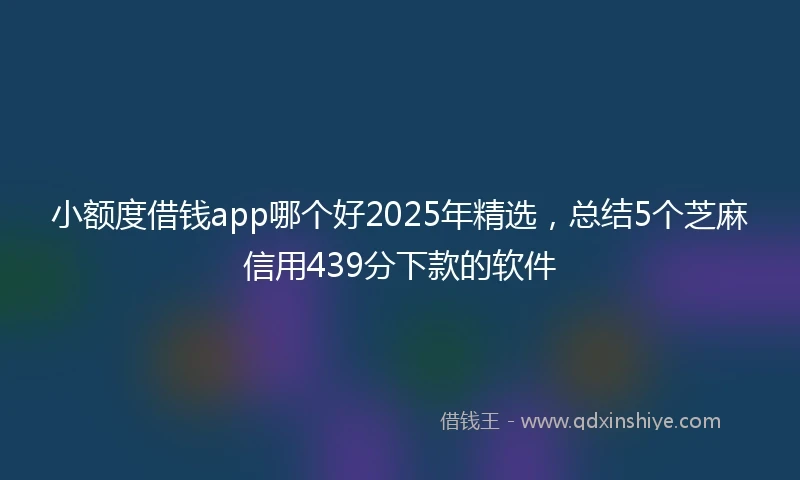 小额度借钱app哪个好2025年精选，总结5个芝麻信用439分下款的软件