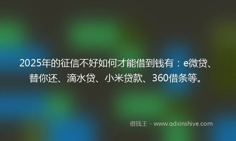 2025年的征信不好如何才能借到钱有：e微贷、替你还、滴水贷、小米贷款、360借条等。