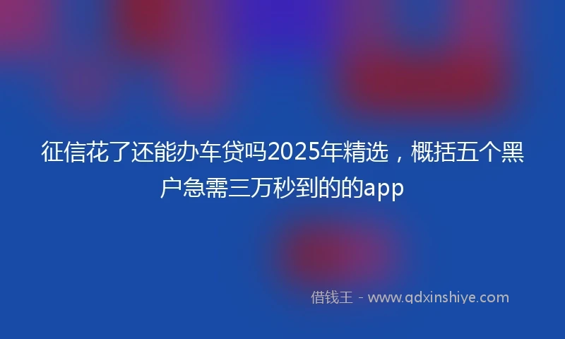 征信花了还能办车贷吗2025年精选，概括五个黑户急需三万秒到的的app