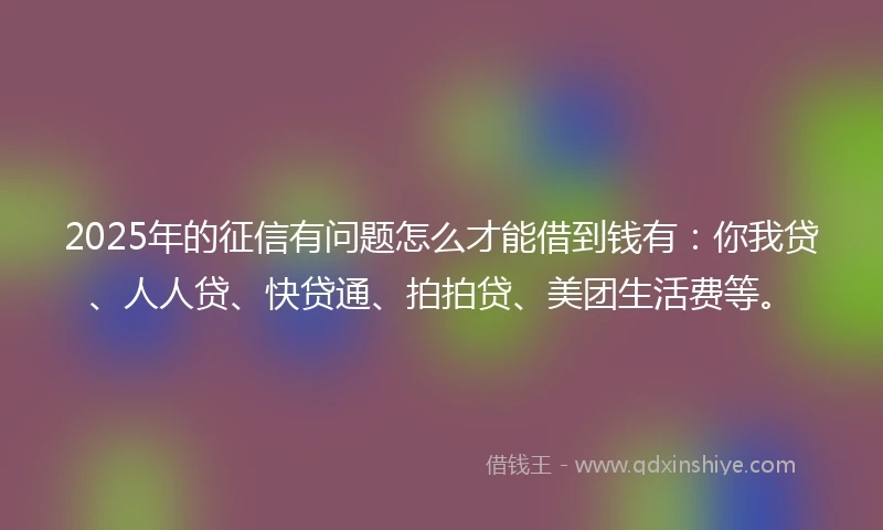 2025年的征信有问题怎么才能借到钱有：你我贷、人人贷、快贷通、拍拍贷、美团生活费等。