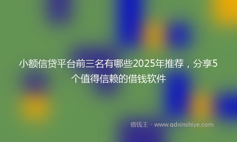 小额信贷平台前三名有哪些2025年推荐，分享5个值得信赖的借钱软件