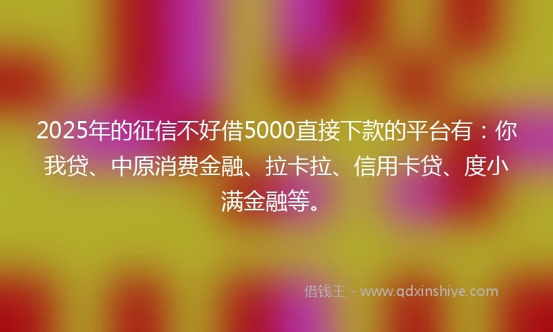 2025年的征信不好借5000直接下款的平台有：你我贷、中原消费金融、拉卡拉、信用卡贷、度小满金融等。