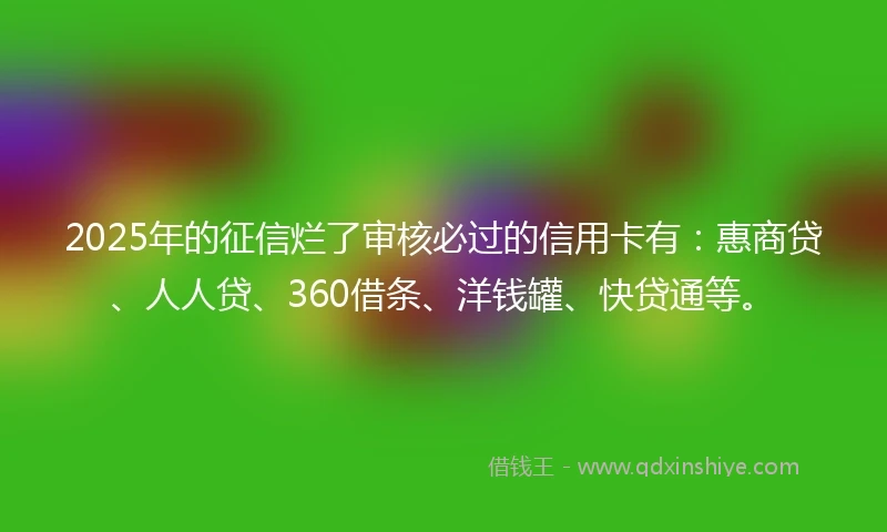 2025年的征信烂了审核必过的信用卡有：惠商贷、人人贷、360借条、洋钱罐、快贷通等。