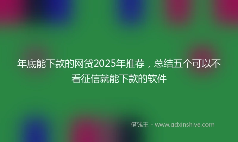 年底能下款的网贷2025年推荐，总结五个可以不看征信就能下款的软件