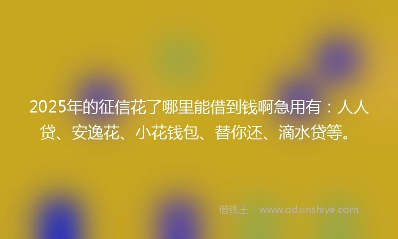 2025年的征信花了哪里能借到钱啊急用有：人人贷、安逸花、小花钱包、替你还、滴水贷等。