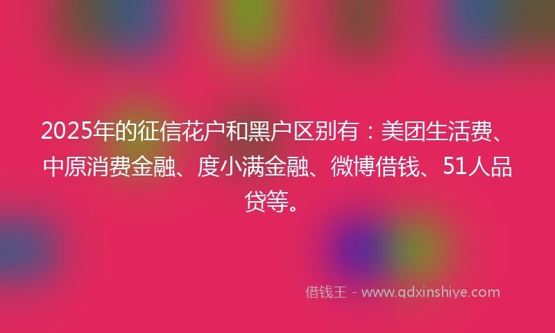 2025年的征信花户和黑户区别有：美团生活费、中原消费金融、度小满金融、微博借钱、51人品贷等。