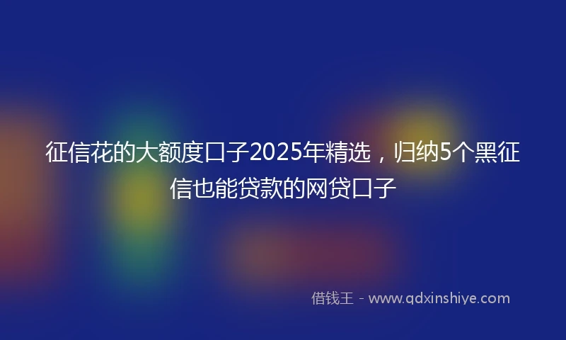 征信花的大额度口子2025年精选，归纳5个黑征信也能贷款的网贷口子