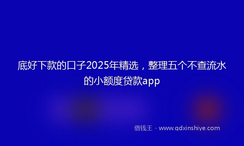 底好下款的口子2025年精选，整理五个不查流水的小额度贷款app