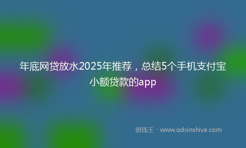 年底网贷放水2025年推荐，总结5个手机支付宝小额贷款的app