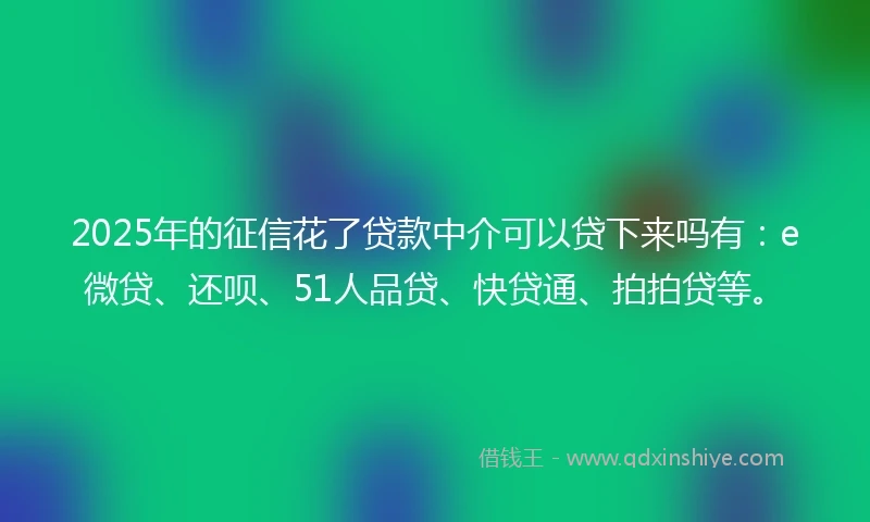 2025年的征信花了贷款中介可以贷下来吗有：e微贷、还呗、51人品贷、快贷通、拍拍贷等。