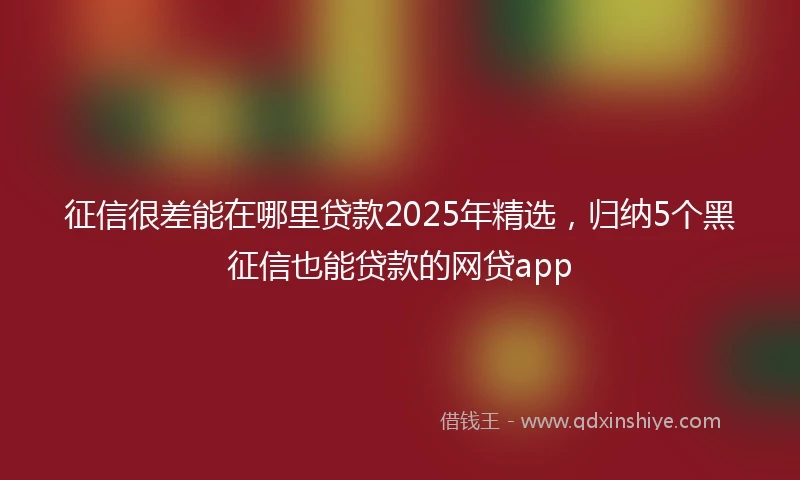征信很差能在哪里贷款2025年精选，归纳5个黑征信也能贷款的网贷app