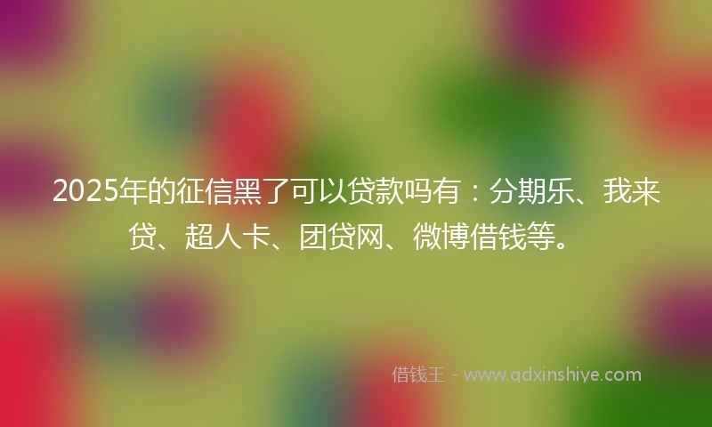 2025年的征信黑了可以贷款吗有：分期乐、我来贷、超人卡、团贷网、微博借钱等。