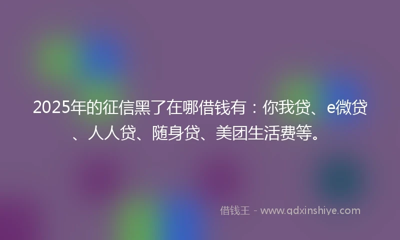 2025年的征信黑了在哪借钱有：你我贷、e微贷、人人贷、随身贷、美团生活费等。
