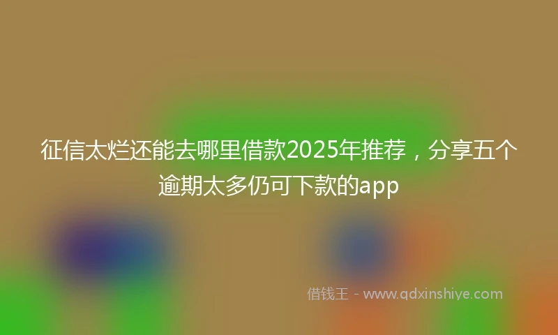 征信太烂还能去哪里借款2025年推荐，分享五个逾期太多仍可下款的app