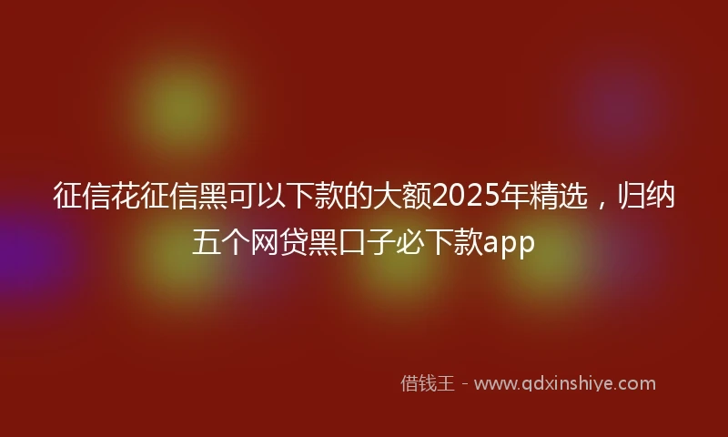 征信花征信黑可以下款的大额2025年精选，归纳五个网贷黑口子必下款app