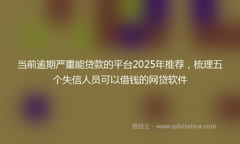 当前逾期严重能贷款的平台2025年推荐，梳理五个失信人员可以借钱的网贷软件