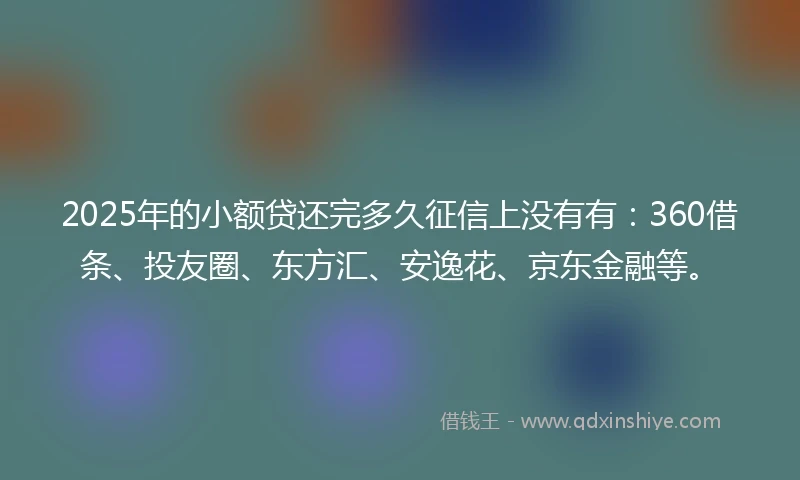 2025年的小额贷还完多久征信上没有有：360借条、投友圈、东方汇、安逸花、京东金融等。