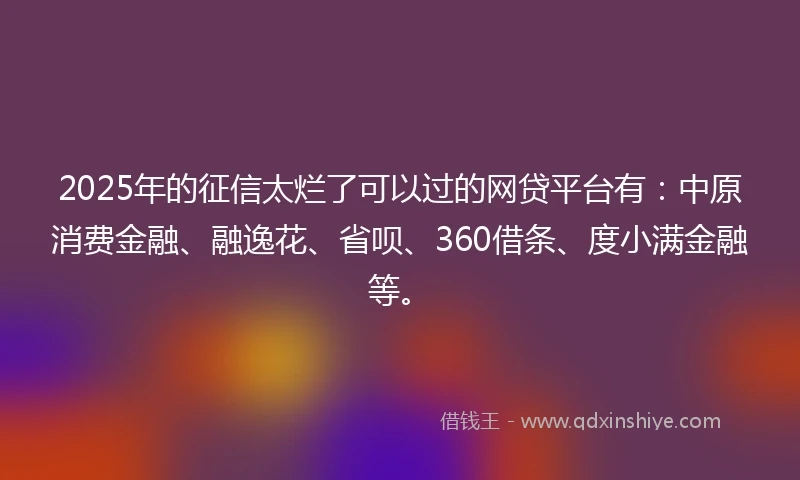 2025年的征信太烂了可以过的网贷平台有：中原消费金融、融逸花、省呗、360借条、度小满金融等。