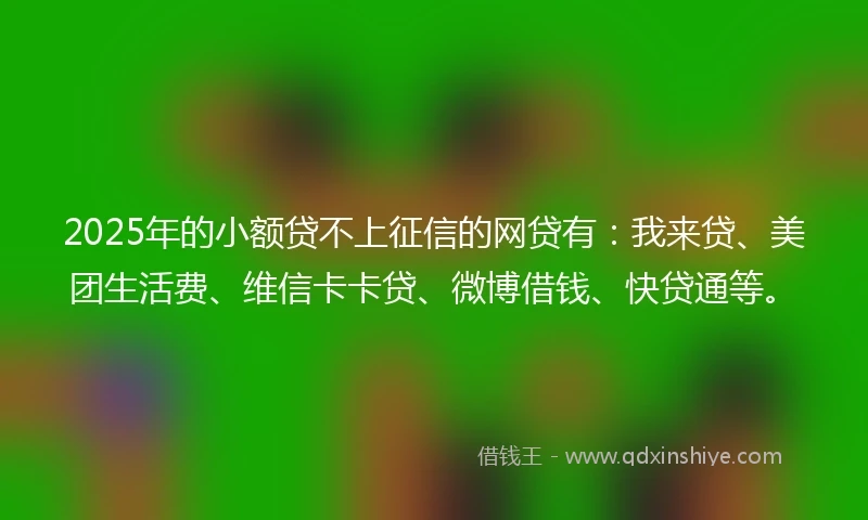 2025年的小额贷不上征信的网贷有：我来贷、美团生活费、维信卡卡贷、微博借钱、快贷通等。