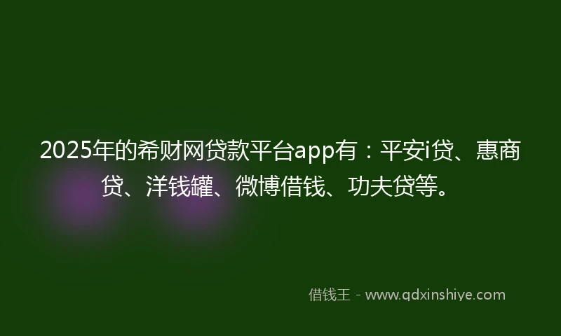 2025年的希财网贷款平台app有：平安i贷、惠商贷、洋钱罐、微博借钱、功夫贷等。