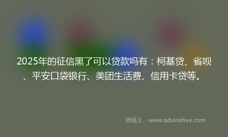 2025年的征信黑了可以贷款吗有：柯基贷、省呗、平安口袋银行、美团生活费、信用卡贷等。