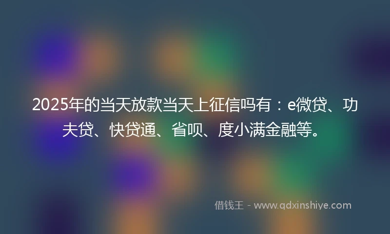 2025年的当天放款当天上征信吗有：e微贷、功夫贷、快贷通、省呗、度小满金融等。