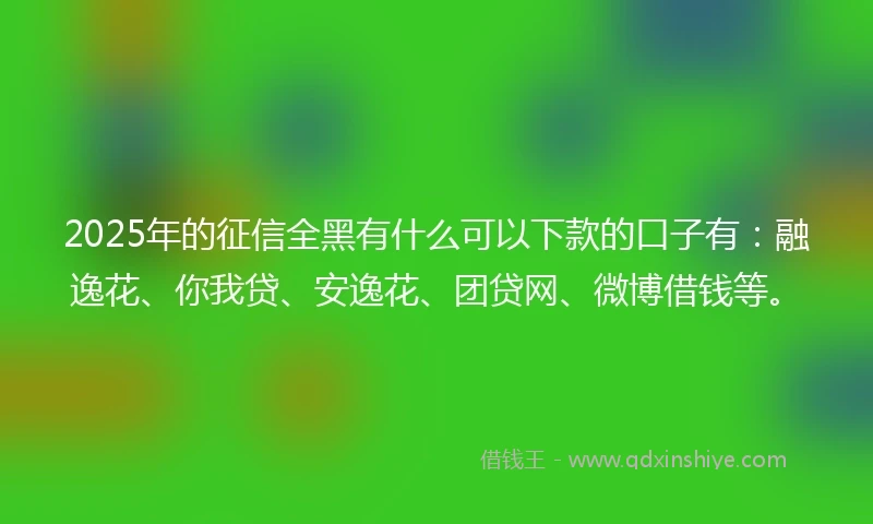 2025年的征信全黑有什么可以下款的口子有：融逸花、你我贷、安逸花、团贷网、微博借钱等。