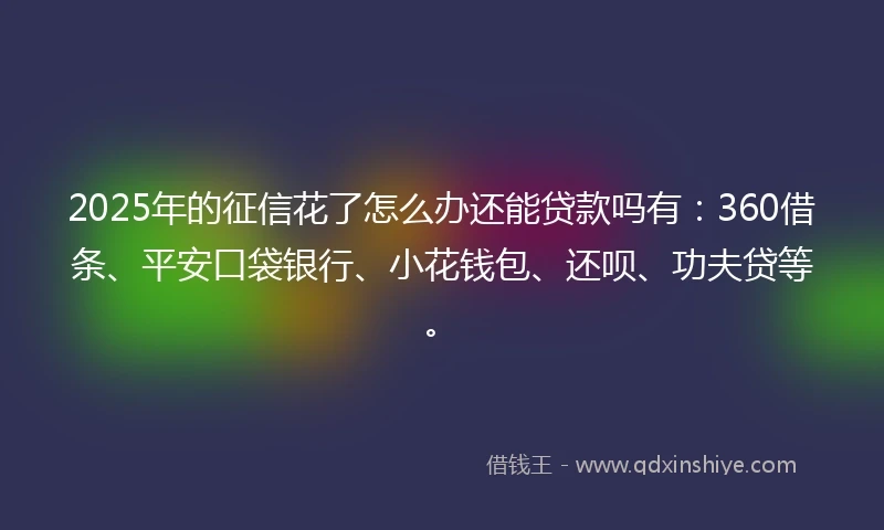 2025年的征信花了怎么办还能贷款吗有：360借条、平安口袋银行、小花钱包、还呗、功夫贷等。