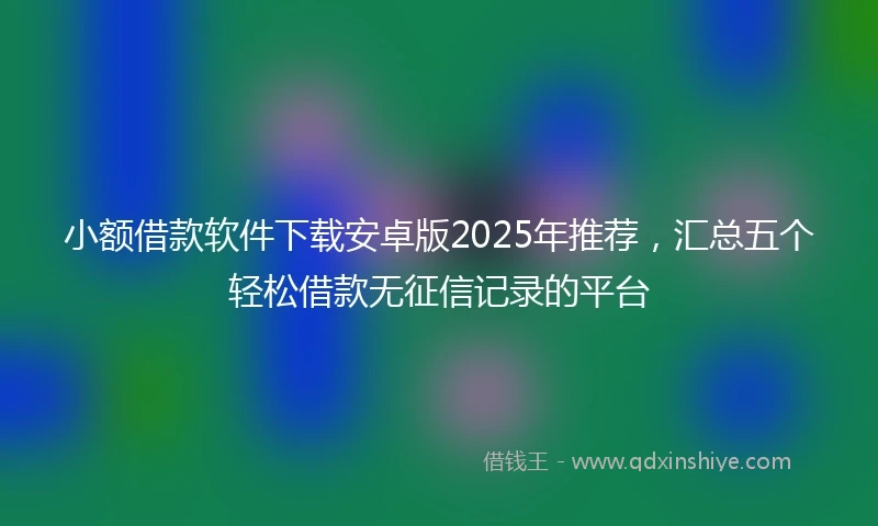 小额借款软件下载安卓版2025年推荐，汇总五个轻松借款无征信记录的平台