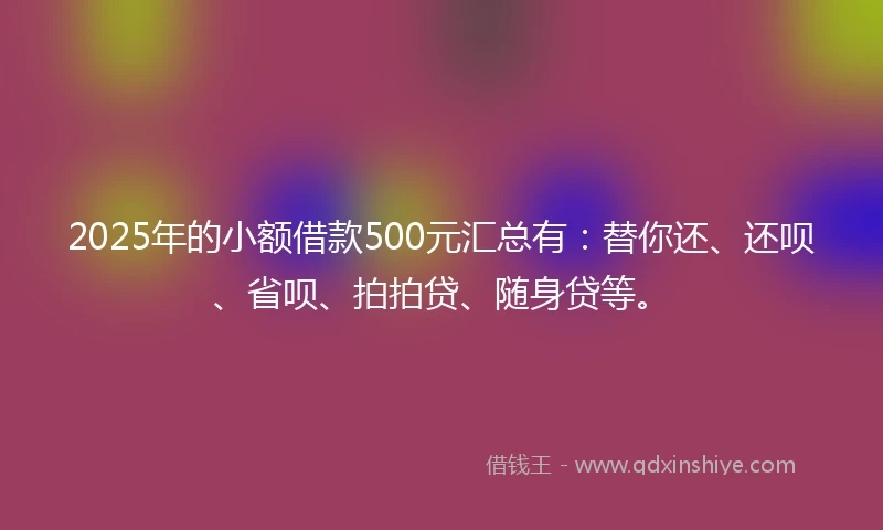 2025年的小额借款500元汇总有：替你还、还呗、省呗、拍拍贷、随身贷等。