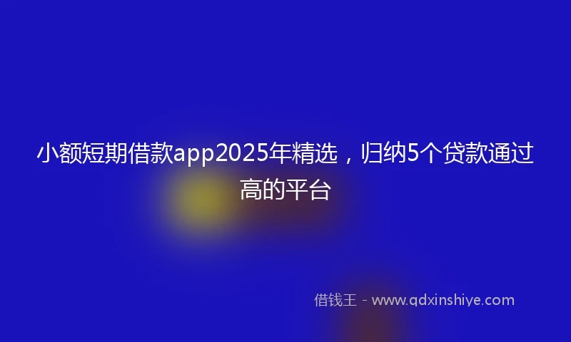 小额短期借款app2025年精选，归纳5个贷款通过高的平台