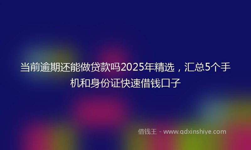 当前逾期还能做贷款吗2025年精选，汇总5个手机和身份证快速借钱口子