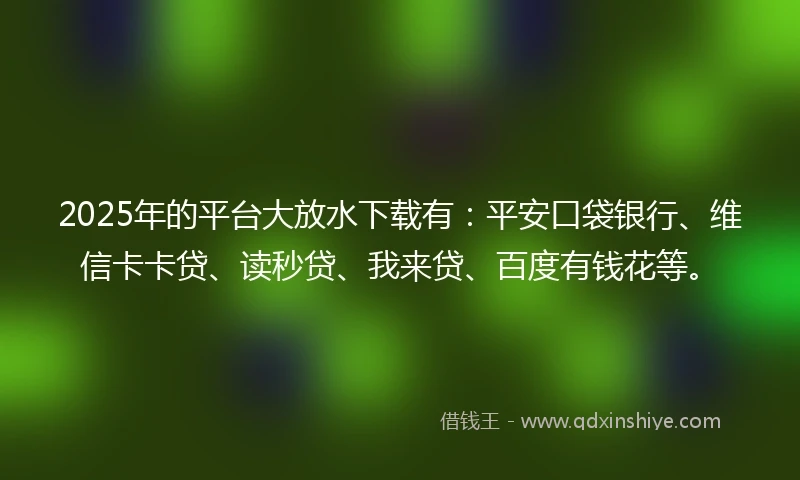 2025年的平台大放水下载有：平安口袋银行、维信卡卡贷、读秒贷、我来贷、百度有钱花等。