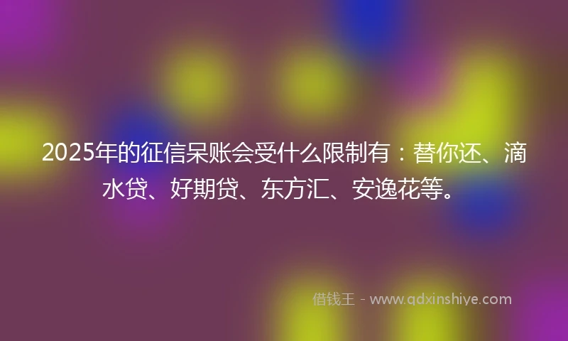 2025年的征信呆账会受什么限制有：替你还、滴水贷、好期贷、东方汇、安逸花等。