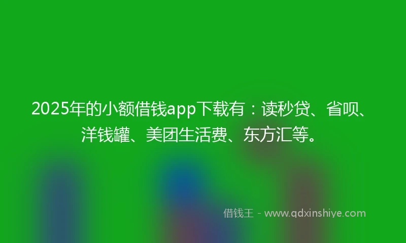 2025年的小额借钱app下载有：读秒贷、省呗、洋钱罐、美团生活费、东方汇等。