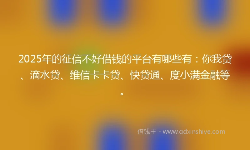 2025年的征信不好借钱的平台有哪些有：你我贷、滴水贷、维信卡卡贷、快贷通、度小满金融等。