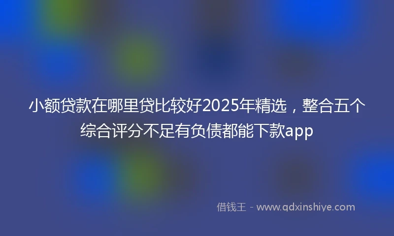 小额贷款在哪里贷比较好2025年精选，整合五个综合评分不足有负债都能下款app